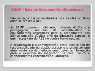 SRMF - Sala de Recursos Multifuncionais

   São espaços físicos localizados nas escolas públicas
    onde se realiza o AEE.

   As SRMF possuem mobiliário, materiais didáticos e
    pedagógicos,    recursos   de     acessibilidade e
    equipamentos específicos para o atendimento dos
    alunos que são público alvo da Educação Especial e
    que necessitam do AEE no contra turno escolar.

   A organização e a administração deste espaço são de
    responsabilidade da gestão escolar e o professor que
    atua neste serviço educacional deve ter formação
    para o exercício do magistério de nível básico e
    conhecimentos específicos de Educação.
 