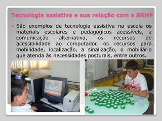 Tecnologia assistiva e sua relação com a SRMF
   São exemplos de tecnologia assistiva na escola os
    materiais escolares e pedagógicos acessíveis, a
    comunicação     alternativa,   os     recursos     de
    acessibilidade ao computador, os recursos para
    mobilidade, localização, a sinalização, o mobiliário
    que atenda às necessidades posturais, entre outros.
 