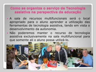Como se organiza o serviço de Tecnologia
      assistiva na perspectiva da educação
 A sala de recursos multifuncionais será o local
  apropriado para o aluno aprender a utilização das
  ferramentas de tecnologia assistiva, tendo em vista o
  desenvolvimento da autonomia.
 Não poderemos manter o recurso de tecnologia
  assistiva exclusivamente na sala multifuncional para
  que somente ali o aluno possa utilizá-lo.
 