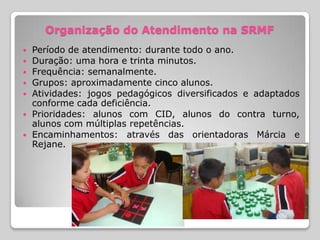 Organização do Atendimento na SRMF
   Período de atendimento: durante todo o ano.
   Duração: uma hora e trinta minutos.
   Frequência: semanalmente.
   Grupos: aproximadamente cinco alunos.
   Atividades: jogos pedagógicos diversificados e adaptados
    conforme cada deficiência.
   Prioridades: alunos com CID, alunos do contra turno,
    alunos com múltiplas repetências.
   Encaminhamentos: através das orientadoras Márcia e
    Rejane.
 