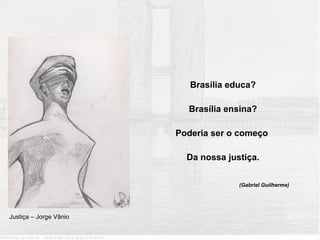 Brasília educa?

                          Brasília ensina?

                        Poderia ser o começo

                          Da nossa justiça.

                                      (Gabriel Guilherme)




Justiça – Jorge Vânio
 