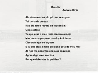 Brasília
                                  Andréia Diniz

Ah, doce menina, do pó que se ergueu
Tal dona da pureza
Não era teu o retrato da inocência?
Onde estás?
Tu que eras o meu mais sincero almejo
Mas de uma pequena revolução interna
Disseram que se ergueu
E tu que eras a mais preciosa gota do meu mar
Já não me encontro em suas esquinas
Agora diga - me, menina,
Por que deixastes te politizar?
 