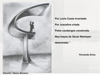 Por Lúcio Costa inventada

                            Por Juscelino criada

                            Pelos candangos construída.

                            Nos traços de Oscar Niemeyer

                            desenhada.”



                                               Fernanda Alves




Desenho: Jéssica Monteiro
 