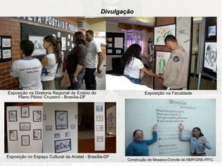 Divulgação




Exposição na Diretoria Regional de Ensino do                   Exposição na Faculdade
    Plano Piloto/ Cruzeiro - Brasília-DF




Exposição no Espaço Cultural da Anatel - Brasília-DF
                                                       Construção de Mosaico-Convite do NMP/DRE-PP/C
 