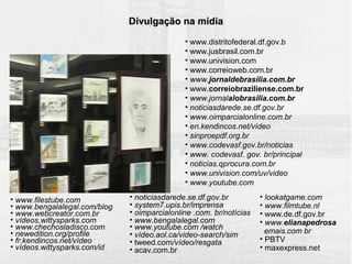 COMUNICAÇÃO DO PROJETO
                                Divulgação na mídia

                                                • www.distritofederal.df.gov.b
                                                • www.jusbrasil.com.br
                                                • www.univision.com
                                                • www.correioweb.com.br
                                                • www.jornaldebrasilia.com.br
                                                • www.correiobraziliense.com.br
                                                • www.jornalalobrasilia.com.br
                                                • noticiasdarede.se.df.gov.br
                                                • www.oimparcialonline.com.br
                                                • en.kendincos.net/vídeo
                                                • sinproepdf.org.br
                                                • www.codevasf.gov.br/noticias
                                                • www. codevasf. gov. br/principal
                                                • noticias.qprocura.com.br
                                                • www.univision.com/uv/video
                                                • www.youtube.com

• www.filestube.com             • noticiasdarede.se.df.gov.br          • lookatgame.com
• www.bengalalegal.com/blog     • system7.upis.br/imprensa             • www.filmtube.nl
• www.webcreator.com.br         • oimparcialonline .com. br/notícias   • www.de.df.gov.br
• vídeos.wittysparks.com        • www.bengalalegal.com                 • www.elianapedrosa
• www.chechosladisco.com        • www.youtube.com /watch
• newedition.org/profile        • vídeo.aol.ca/video-search/sim          emais.com br
• fr.kendincos.net/vídeo        • tweed.com/vídeo/resgata              • PBTV
• vídeos.wittysparks.com/id     • acav.com.br                          • maxexpress.net
 