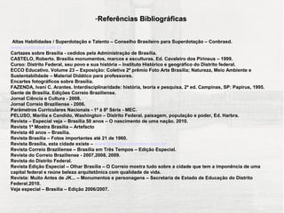 -Referências Bibliográficas


 Altas Habilidades / Superdotação e Talento – Conselho Brasileiro para Superdotação – Conbrasd.
www.conbrasd.com.br
Cartazes sobre Brasília - cedidos pela Administração de Brasília.
CASTELO, Roberto. Brasília monumentos, marcos e esculturas. Ed. Cavaleiro dos Pirineus – 1999.
Curso: Distrito Federal, seu povo e sua história – Instituto Histórico e geográfico do Distrito federal.
ECCO Educativo. Volume 23 – Exposição: Coletiva 2º prêmio Foto Arte Brasília; Natureza, Meio Ambiente e
Sustentabilidade – Material Didático para professores.
Encartes fotográficos sobre Brasília.
FAZENDA, Ivani C. Arantes. Interdisciplinaridade: história, teoria e pesquisa, 2ª ed. Campinas, SP: Papirus, 1995.
Gente de Brasília. Edições Correio Braziliense.
Jornal Ciência e Cultura - 2008.
Jornal Correio Braziliense - 2006.
Parâmetros Curriculares Nacionais - 1ª à 8ª Série - MEC.
PELUSO, Marília e Candido, Washington – Distrito Federal, paisagem, população e poder, Ed. Harbra.
Revista – Especial veja – Brasília 50 anos – O nascimento de uma nação. 2010.
Revista 1ª Mostra Brasília – Artefacto
Revista 40 anos – Brasília.
Revista Brasília – Fotos importantes até 21 de 1960.
Revista Brasília, esta cidade existe – www.brasiliaconvention.com.br
Revista Correio Braziliense – Brasília em Três Tempos – Edição Especial.
Revista do Correio Braziliense - 2007,2008, 2009.
Revista do Distrito Federal.
Revista Edição Especial – Olhar Brasília – O Correio mostra tudo sobre a cidade que tem a imponência de uma
capital federal e reúne beleza arquitetônica com qualidade de vida.
Revista: Muito Antes de JK... – Monumentos e personagens – Secretaria de Estado de Educação do Distrito
Federal.2010.
Veja especial – Brasília – Edição 2006/2007.
 