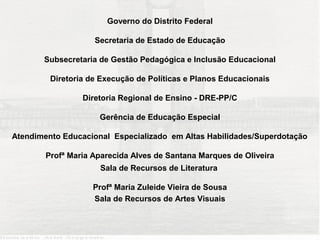 Governo do Distrito Federal

                    Secretaria de Estado de Educação

       Subsecretaria de Gestão Pedagógica e Inclusão Educacional

         Diretoria de Execução de Políticas e Planos Educacionais

                 Diretoria Regional de Ensino - DRE-PP/C

                     Gerência de Educação Especial

Atendimento Educacional Especializado em Altas Habilidades/Superdotação

        Profª Maria Aparecida Alves de Santana Marques de Oliveira
                     Sala de Recursos de Literatura

                    Profª Maria Zuleide Vieira de Sousa
                    Sala de Recursos de Artes Visuais
 