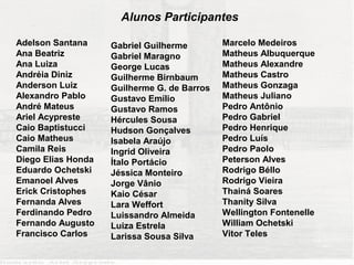 Alunos Participantes

Adelson Santana     Gabriel Guilherme        Marcelo Medeiros
Ana Beatriz         Gabriel Maragno          Matheus Albuquerque
Ana Luiza           George Lucas             Matheus Alexandre
Andréia Diniz       Guilherme Birnbaum       Matheus Castro
Anderson Luiz       Guilherme G. de Barros   Matheus Gonzaga
Alexandro Pablo     Gustavo Emílio           Matheus Juliano
André Mateus        Gustavo Ramos            Pedro Antônio
Ariel Acypreste     Hércules Sousa           Pedro Gabriel
Caio Baptistucci    Hudson Gonçalves         Pedro Henrique
Caio Matheus        Isabela Araújo           Pedro Luís
Camila Reis         Ingrid Oliveira          Pedro Paolo
Diego Elias Honda   Ítalo Portácio           Peterson Alves
Eduardo Ochetski    Jéssica Monteiro         Rodrigo Béllo
Emanoel Alves       Jorge Vânio              Rodrigo Vieira
Erick Cristophes    Kaio César               Thainá Soares
Fernanda Alves      Lara Weffort             Thanity Silva
Ferdinando Pedro    Luissandro Almeida       Wellington Fontenelle
Fernando Augusto    Luiza Estrela            William Ochetski
Francisco Carlos    Larissa Sousa Silva      Vitor Teles
 