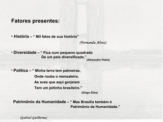 Fatores presentes:

• História – “ Mil fatos de sua história”
                                            (Fernanda Alves)

• Diversidade – “ Fica num pequeno quadrado
                De um país diversificado.”
                                                 (Alexandro Pablo)


• Política – “ Minha terra tem palmeiras,
               Onde rouba o mensaleiro.
               As aves que aqui gorjeiam
               Tem um jeitinho brasileiro.”
                                             (Diego Elias)


 Patrimônio da Humanidade – “ Mas Brasília também é
                                    Patrimônio da Humanidade.”

     (Gabriel Guilherme)
 