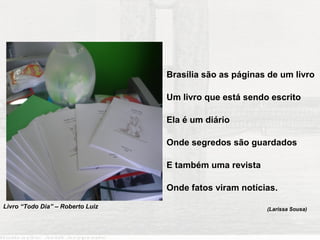 “Sua arquitetura moderna
                             Mil fatos de sua história revela
                             Por Lúcio Costa inventada
                                               Brasília são as páginas de um livro
                             Por Juscelino criada
                                               Um livro que está sendo escrito

                                               Ela é um diário
      Pelos candangos construída
                                               Onde segredos são guardados
      Por sonhos atingida
                                               E também uma revista
      Nos traços de Oscar Niemeyer desenhada
                                               Onde fatos viram notícias.
      Por corações desejada...”
Livro “Todo Dia” – Roberto Luiz                                       (Larissa Sousa)


                                          Soneto 02, Fernanda Alves
 