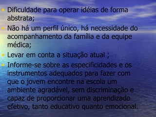 Dificuldade para operar idéias de forma abstrata; Não há um perfil único, há necessidade do acompanhamento da família e da equipe médica; Levar em conta a situação atual ; Informe-se sobre as especificidades e os instrumentos adequados para fazer com que o jovem encontre na escola um ambiente agradável, sem discriminação e capaz de proporcionar uma aprendizado efetivo, tanto educativo quanto emocional. 
