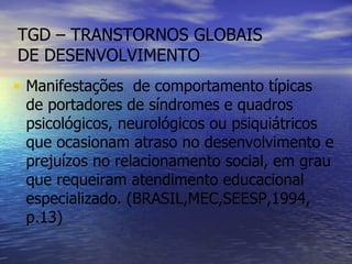 TGD – TRANSTORNOS GLOBAIS DE DESENVOLVIMENTO Manifestações  de comportamento típicas de portadores de síndromes e quadros psicológicos, neurológicos ou psiquiátricos que ocasionam atraso no desenvolvimento e prejuízos no relacionamento social, em grau que requeiram atendimento educacional especializado. (BRASIL,MEC,SEESP,1994, p.13) 