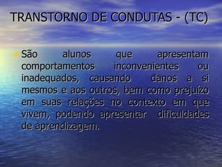 TRANSTORNO DE CONDUTAS - (TC)  São alunos que apresentam comportamentos inconvenientes ou inadequados, causando  danos a si mesmos e aos outros, bem como prejuízo em suas relações no contexto em que vivem, podendo apresentar  dificuldades de aprendizagem.  