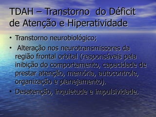 TDAH – Transtorno  do Déficit de Atenção e Hiperatividade Transtorno neurobiológico; Alteração nos neurotransmissores da região frontal orbital (responsáveis pela inibição do comportamento, capacidade de prestar atenção, memória, autocontrole, organização e planejamento). Desatenção, inquietude e impulsividade. 