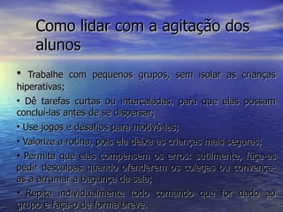 Como lidar com a agitação dos alunos Trabalhe com pequenos grupos, sem isolar as crianças hiperativas; Dê tarefas curtas ou intercaladas, para que elas possam concluí-las antes de se dispersar; Use jogos e desafios para motivá-las; Valorize a rotina, pois ela deixa as crianças mais seguras; Permita que elas compensem os erros: sutilmente, faça-as pedir desculpas quando ofenderem os colegas ou convença-as a arrumar a bagunça da sala; Repita individualmente todo comando que for dado ao grupo e faça-o de forma breve. 