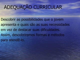 ADEQUAÇÃO CURRICULAR Descobrir as possibilidades que o jovem apresenta e quais são as suas necessidades em vez de destacar suas dificuldades. Assim, descobriremos formas e métodos para atendê-lo.  
