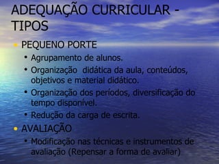 ADEQUAÇÃO CURRICULAR - TIPOS PEQUENO PORTE Agrupamento de alunos. Organização  didática da aula, conteúdos, objetivos e material didático. Organização dos períodos, diversificação do tempo disponível. Redução da carga de escrita. AVALIAÇÃO Modificação nas técnicas e instrumentos de avaliação (Repensar a forma de avaliar) 