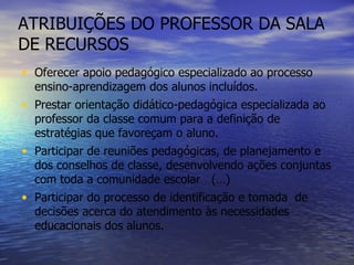 ATRIBUIÇÕES DO PROFESSOR DA SALA DE RECURSOS Oferecer apoio pedagógico especializado ao processo ensino-aprendizagem dos alunos incluídos. Prestar orientação didático-pedagógica especializada ao professor da classe comum para a definição de estratégias que favoreçam o aluno. Participar de reuniões pedagógicas, de planejamento e dos conselhos de classe, desenvolvendo ações conjuntas com toda a comunidade escolar  (…) Participar do processo de identificação e tomada  de decisões acerca do atendimento às necessidades educacionais dos alunos. 