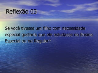 Reflexão 03 Se você tivesse um filho com necessidade especial gostaria que ele estudasse no Ensino Especial ou no Regular? 