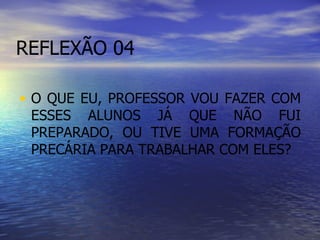 REFLEXÃO 04 O QUE EU, PROFESSOR VOU FAZER COM ESSES ALUNOS JÁ QUE NÃO FUI PREPARADO, OU TIVE UMA FORMAÇÃO PRECÁRIA PARA TRABALHAR COM ELES? 