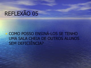 REFLEXÃO 05 COMO POSSO ENSINÁ-LOS SE TENHO UMA SALA CHEIA DE OUTROS ALUNOS SEM DEFICIÊNCIA? 
