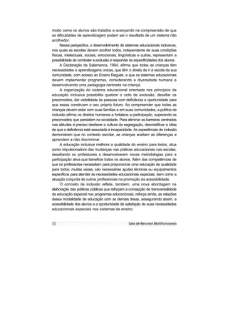 modo como os alunos são tratados e avançando na compreensão de que
as dificuldades de aprendizagem podem ser o resultado de um sistema não
acolhedor.
      Nessa perspectiva, o desenvolvimento de sistemas educacionais inclusivos,
nos quais as escolas devem acolher todos, independente de suas condições
físicas, intelectuais, sociais, emocionais, lingüísticas e outras, representam a
possibilidade de combater a exclusão e responder às especificidades dos alunos.
      A Declaração de Salamanca, 1994, afirma que todas as crianças têm
necessidades e aprendizagens únicas, que têm o direito de ir à escola da sua
comunidade, com acesso ao Ensino Regular, e que os sistemas educacionais
devem implementar programas, considerando a diversidade humana e
desenvolvendo uma pedagogia centrada na criança.
      A organização do sistema educacional orientada nos princípios da
educação inclusiva possibilita quebrar o ciclo de exclusão, desafiar os
preconceitos, dar visibilidade às pessoas com deficiência e oportunidade para
que essas construam o seu próprio futuro. Ao compreender que todas as
crianças devem estar com suas famílias e em suas comunidades, a política de
inclusão afirma os direitos humanos e fortalece a participação, superando os
preconceitos que persistem na sociedade. Para eliminar as barreiras centradas
nas atitudes é preciso desfazer a cultura da segregação, desmistificar a idéia
de que a deficiência está associada à incapacidade. As experiências de inclusão
demonstram que no contexto escolar, as crianças aceitam as diferenças e
aprendem a não discriminar.
      A educação inclusiva melhora a qualidade do ensino para todos, atua
como impulsionadora das mudanças nas práticas educacionais nas escolas,
desafiando os professores a desenvolverem novas metodologias para a
participação ativa que beneficie todos os alunos. Além das competências de
que os professores necessitam para proporcionar uma educação de qualidade
para todos, muitas vezes, são necessárias ajudas técnicas ou equipamentos
específicos para atender às necessidades educacionais especiais, bem como a
atuação conjunta de outros profissionais na promoção da acessibilidade.
      O conceito de inclusão reflete, também, uma nova abordagem na
elaboração das políticas públicas que reforçam a concepção de transversalidade
da educação especial nos programas educacionais, reforça ainda, as relações
dessa modalidade de educação com as demais áreas, assegurando assim, a
acessibilidade dos alunos e a oportunidade de satisfação de suas necessidades
educacionais especiais nos sistemas de ensino.
 