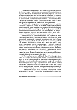 Experiências educacionais têm demonstrado práticas de violação dos
direitos das crianças e adolescentes nas escolas, identificando a exclusão nas
seguintes situações: os educadores dizem não estarem preparados para receber
alunos com necessidades educacionais especiais; as escolas não oferecem
acessibilidade; as famílias desistem da escolarização de seus filhos porque
muitas escolas não aceitam crianças com deficiência; a escolarização de alunos
com deficiência mental se mantém no âmbito da Educação Infantil; os alunos
abandonam as escolas que não respondem às suas necessidades.
      Paradoxalmente a esse processo, experiências positivas afirmam que muitas
crianças são incluídas, com sucesso, nas escolas de ensino regular, evidenciando
o compromisso da gestão da escola na construção de um projeto pedagógico
que contemple as diferenças e a organização de espaços para a realização do
atendimento educacional especializado. Esse cenário positivo de crianças e
adolescentes bem sucedidos educacionalmente, reforça ainda mais, a
necessidade da efetivação da mudança estrutural na educação.
      A transformação dos sistemas educacionais para a inclusão de alunos
com necessidades educacionais especiais significa uma mudança na gestão
da educação que possibilita o acesso às classes comuns do Ensino Regular.
Significa ainda a ampliação da oferta do atendimento educacional especializado
que propicia a eliminação das barreiras para o acesso ao currículo. Assim,
uma nova gestão dos sistemas educacionais prevê a prioridade de ações de
ampliação do acesso à Educação Infantil, o desenvolvimento de programas
para a formação de professores e a adequação arquitetônica dos prédios
escolares para acessibilidade. Preconiza também a organização de recursos
técnicos e de serviços que promovam a acessibilidade pedagógica e nas
comunicações aos alunos com necessidades educacionais especiais em todos
os níveis, etapas e modalidades da educação.
      As Diretrizes Nacionais para a Educação Especial na Educação Básica,
2001, em seu artigo 2° orientam que:"Os sistemas de ensino devem matricular
todos os alunos, cabendo às escolas organizar-se para o atendimento aos
educandos com necessidades educacionais especiais, assegurando as condições
necessárias para uma educação de qualidade para todos". O Plano Nacional
de Educação, 2001, destaca, no capítulo da Educação Especial, que "o grande
avanço que a década da educação deveria produzir seria a construção de
uma escola inclusiva que garantisse o atendimento à diversidade humana".
      O processo de inclusão educacional exige mudanças nas práticas
pedagógicas, no currículo e o rompimento com atitudes discriminatórias que
 