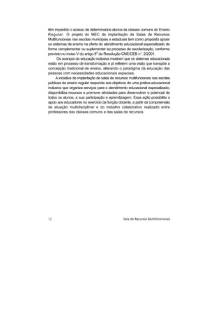 têm impedido o acesso de determinados alunos às classes comuns do Ensino
Regular. O projeto do MEC de implantação de Salas de Recursos
Multifuncionais nas escolas municipais e estaduais tem como propósito apoiar
os sistemas de ensino na oferta do atendimento educacional especializado de
forma complementar ou suplementar ao processo de escolarização, conforme
previsto no inciso V do artigo 8o da Resolução CNE/CEB n°. 2/2001.
      Os avanços da educação inclusiva mostram que os sistemas educacionais
estão em processo de transformação e já refletem uma visão que transpõe a
concepção tradicional de ensino, alterando o paradigma da educação das
pessoas com necessidades educacionais especiais.
     A iniciativa de implantação de salas de recursos multifuncionais nas escolas
públicas de ensino regular responde aos objetivos de uma prática educacional
inclusiva que organiza serviços para o atendimento educacional especializado,
disponibiliza recursos e promove atividades para desenvolver o potencial de
todos os alunos, a sua participação e aprendizagem. Essa ação possibilita o
apoio aos educadores no exercício da função docente, a partir da compreensão
de atuação multidisciplinar e do trabalho colaborativo realizado entre
professores das classes comuns e das salas de recursos.
 