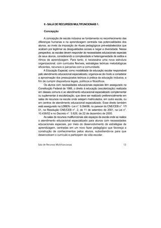 Il - SALA DE RECURSOS MULTIFUNCIONAIS 1.

     Concepção

     A concepção de escola inclusiva se fundamenta no reconhecimento das
diferenças humanas e na aprendizagem centrada nas potencialidades dos
alunos, ao invés da imposição de rituais pedagógicos pré-estabelecidos que
acabam por legitimar as desigualdades sociais e negar a diversidade. Nessa
perspectiva, as escolas devem responder às necessidades educacionais especiais
de seus alunos, considerando a complexidade e heterogeneidade de estilos e
ritmos de aprendizagem. Para tanto, é necessária uma nova estrutura
organizacional, com currículos flexíveis, estratégias teóricas metodológicas
eficientes, recursos e parcerias com a comunidade.
     A Educação Especial, como modalidade da educação escolar responsável
pelo atendimento educacional especializado, organiza-se de modo a considerar
a aproximação dos pressupostos teóricos à prática da educação inclusiva, a
fim de cumprir dispositivos legais, políticos e filosóficos.
     Os alunos com necessidades educacionais especiais têm assegurado na
Constituição Federal de 1988, o direito à educação (escolarização) realizada
em classes comuns e ao atendimento educacional especializado complementar
ou suplementar à escolarização, que deve ser realizado preferencialmente em
salas de recursos na escola onde estejam matriculados, em outra escola, ou
em centros de atendimento educacional especializado. Esse direito também
está assegurado na LDBEN - Lei n°. 9.394/96, no parecer do CNE/CEB n°. 17l
01, na Resolução CNE/CEB n°. 2, de 11 de setembro de 2001, na Lei n°.
10.436/02 e no Decreto n°. 5.626, de 22 de dezembro de 2005.
     As salas de recursos multifuncionais são espaços da escola onde se realiza
o atendimento educacional especializado para alunos com necessidades
educacionais especiais, por meio do desenvolvimento de estratégias de
aprendizagem, centradas em um novo fazer pedagógico que favoreça a
construção de conhecimentos pelos alunos, subsidiando-os para que
desenvolvam o currículo e participem da vida escolar.
 
