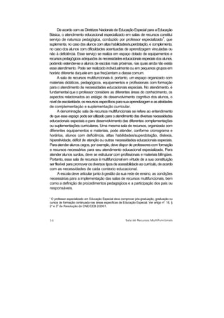 De acordo com as Diretrizes Nacionais de Educação Especial para a Educação
Básica, o atendimento educacional especializado em salas de recursos constitui
serviço de natureza pedagógica, conduzido por professor especializado1, que
suplementa, no caso dos alunos com altas habilidades/superdotação, e complementa,
no caso dos alunos com dificuldades acentuadas de aprendizagem vinculadas ou
não à deficiência. Esse serviço se realiza em espaço dotado de equipamentos e
recursos pedagógicos adequados às necessidades educacionais especiais dos alunos,
podendo estender-se a alunos de escolas mais próximas, nas quais ainda não exista
esse atendimento. Pode ser realizado individualmente ou em pequenos grupos em
horário diferente daquele em que freqüentam a classe comum.
      A sala de recursos multifuncionais é, portanto, um espaço organizado com
materiais didáticos, pedagógicos, equipamentos e profissionais com formação
para o atendimento às necessidades educacionais especiais. No atendimento, é
fundamental que o professor considere as diferentes áreas do conhecimento, os
aspectos relacionados ao estágio de desenvolvimento cognitivo dos alunos, o
nível de escolaridade, os recursos específicos para sua aprendizagem e as atividades
de complementação e suplementação curricular.
      A denominação sala de recursos multifuncionais se refere ao entendimento
de que esse espaço pode ser utilizado para o atendimento das diversas necessidades
educacionais especiais e para desenvolvimento das diferentes complementações
ou suplementações curriculares. Uma mesma sala de recursos, organizada com
diferentes equipamentos e materiais, pode atender, conforme cronograma e
horários, alunos com deficiência, altas habilidades/superdotação, dislexia,
hiperatividade, déficit de atenção ou outras necessidades educacionais especiais.
Para atender alunos cegos, por exemplo, deve dispor de professores com formação
e recursos necessários para seu atendimento educacional especializado. Para
atender alunos surdos, deve se estruturar com profissionais e materiais bilíngües.
Portanto, essa sala de recursos é multifuncional em virtude de a sua constituição
ser flexível para promover os diversos tipos de acessibilidade ao currículo, de acordo
com as necessidades de cada contexto educacional.
      A escola deve articular junto à gestão da sua rede de ensino, as condições
necessárias para a implementação das salas de recursos multifuncionais, bem
como a definição de procedimentos pedagógicos e a participação dos pais ou
responsáveis.

' O professor especializado em Educação Especial deve comprovar pós-graduação, graduação ou
cursos de formação continuada nas áreas específicas de Educação Especial. Ver artigo nº. 18, §
      o
2° e 3 da Resolução do CNE/CEB 2/2001.
 