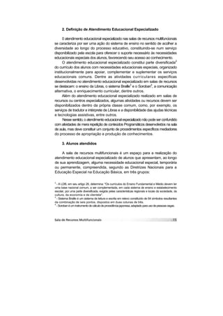 2. Definição de Atendimento Educacional Especializado

      0 atendimento educacional especializado nas salas de recursos multifuncionais
se caracteriza por ser uma ação do sistema de ensino no sentido de acolher a
diversidade ao longo do processo educativo, constituindo-se num serviço
disponibilizado pela escola para oferecer o suporte necessário às necessidades
educacionais especiais dos alunos, favorecendo seu acesso ao conhecimento.
      O atendimento educacional especializado constitui parte diversificada2
do currículo dos alunos com necessidades educacionais especiais, organizado
institucionalmente para apoiar, complementar e suplementar os serviços
educacionais comuns. Dentre as atividades curriculares específicas
desenvolvidas no atendimento educacional especializado em salas de recursos
se destacam: o ensino da Libras, o sistema Braille3 e o Soroban4, a comunicação
alternativa, o enriquecimento curricular, dentre outros.
      Além do atendimento educacional especializado realizado em salas de
recursos ou centros especializados, algumas atividades ou recursos devem ser
disponibilizados dentro da própria classe comum, como, por exemplo, os
serviços de tradutor e intérprete de Libras e a disponibilidade das ajudas técnicas
e tecnologias assistivas, entre outros.
      Nesse sentido, o atendimento educacional especializado não pode ser confundido
com atividades de mera repetição de conteúdos Programáticos desenvolvidos na sala
de aula, mas deve constituir um conjunto de procedimentos específicos mediadores
do processo de apropriação e produção de conhecimentos.

      3. Alunos atendidos

    A sala de recursos multifuncionais é um espaço para a realização do
atendimento educacional especializado de alunos que apresentam, ao longo
de sua aprendizagem, alguma necessidade educacional especial, temporária
ou permanente, compreendida, segundo as Diretrizes Nacionais para a
Educação Especial na Educação Básica, em três grupos:

2
  - A LDB, em seu artigo 26, determina: "Os currículos do Ensino Fundamental e Médio devem ter
uma base nacional comum, a ser complementada, em cada sistema de ensino e estabelecimento
escolar, por uma parte diversificada, exigida pelas características regionais e locais da sociedade, da
cultura, da economia e da clientela".
3
  - Sistema Braille é um sistema de leitura e escrita em relevo constituído de 64 símbolos resultantes
da combinação de seis pontos, dispostos em duas colunas de três.
4
  - Soroban é um instrumento de cálculo de procedência japonesa, adaptado para uso de pessoas cegas.
 