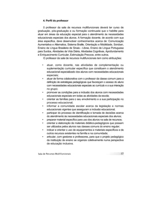 4. Perfil do professor

     0 professor da sala de recursos multifuncionais deverá ter curso de
graduação, pós-graduação e ou formação continuada que o habilite para
atuar em áreas da educação especial para o atendimento às necessidades
educacionais especiais dos alunos. A formação docente, de acordo com sua
área especifica, deve desenvolver conhecimentos acerca de: Comunicação
Aumentativa e Alternativa, Sistema Braille, Orientação e Mobilidade, Soroban,
Ensino da Língua Brasileira de Sinais - Libras, Ensino de Língua Portuguesa
para Surdos, Atividades de Vida Diária, Atividades Cognitivas, Aprofundamento
e Enriquecimento Curricular, Estimulação Precoce, entre outros.
     O professor da sala de recursos multifuncionais tem como atribuições:

   •    atuar, como docente, nas atividades de complementação ou
        suplementação curricular específica que constituem o atendimento
        educacional especializado dos alunos com necessidades educacionais
        especiais;
   •    atuar de forma colaborativa com o professor da classe comum para a
        definição de estratégias pedagógicas que favoreçam o acesso do aluno
        com necessidades educacionais especiais ao currículo e a sua interação
        no grupo;
   •    promover as condições para a inclusão dos alunos com necessidades
        educacionais especiais em todas as atividades da escola;
   •    orientar as famílias para o seu envolvimento e a sua participação no
        processo educacional;
   •    informar a comunidade escolar acerca da legislação e normas
        educacionais vigentes que asseguram a inclusão educacional;
   •    participar do processo de identificação e tomada de decisões acerca
        do atendimento às necessidades educacionais especiais dos alunos;
   •    preparar material específico para uso dos alunos na sala de recursos;
   •    orientar a elaboração de materiais didático-pedagógicos que possam
        ser utilizados pelos alunos nas classes comuns do ensino regular;
   •    indicar e orientar o uso de equipamentos e materiais específicos e de
        outros recursos existentes na família e na comunidade;
   •    articular, com gestores e professores, para que o projeto pedagógico
        da instituição de ensino se organize coletivamente numa perspectiva
        de educação inclusiva.
 