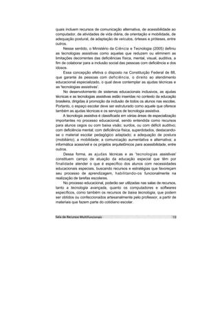 quais incluem recursos de comunicação alternativa, de acessibilidade ao
computador, de atividades de vida diária, de orientação e mobilidade, de
adequação postural, de adaptação de veículos, órteses e próteses, entre
outros.
     Nesse sentido, o Ministério da Ciência e Tecnologia (2005) definiu
as tecnologias assistivas como aquelas que reduzem ou eliminem as
limitações decorrentes das deficiências física, mental, visual, auditiva, a
fim de colaborar para a inclusão social das pessoas com deficiência e dos
idosos.
     Essa concepção efetiva o disposto na Constituição Federal de 88,
que garante às pessoas com deficiência, o direito ao atendimento
educacional especializado, o qual deve contemplar as ajudas técnicas e
as 'tecnologias assistivas'.
     No desenvolvimento de sistemas educacionais inclusivos, as ajudas
técnicas e as tecnologias assistivas estão inseridas no contexto da educação
brasileira, dirigidas à promoção da inclusão de todos os alunos nas escolas.
Portanto, o espaço escolar deve ser estruturado como aquele que oferece
também as ajudas técnicas e os serviços de tecnologia assistiva.
     A tecnologia assistiva é classificada em várias áreas de especialização
importantes no processo educacional, sendo entendida como recursos
para alunos cegos ou com baixa visão; surdos, ou com déficit auditivo;
com deficiência mental; com deficiência física, superdotados, destacando-
se o material escolar pedagógico adaptado; a adequação de postura
(mobiliário); a mobilidade; a comunicação aumentativa e alternativa; a
informática acessível e os projetos arquitetônicos para acessibilidade, entre
outros.
     Dessa forma, as ajudas técnicas e as 'tecnologias assistivas'
constituem campo de atuação da educação especial que têm por
finalidade atender o que é específico dos alunos com necessidades
educacionais especiais, buscando recursos e estratégias que favoreçam
seu processo de aprendizagem, habilitando-os funcionalmente na
realização de tarefas escolares.
     No processo educacional, poderão ser utilizadas nas salas de recursos,
tanto a tecnologia avançada, quanto os computadores e softwares
específicos, como também os recursos de baixa tecnologia, que podem
ser obtidos ou confeccionados artesanalmente pelo professor, a partir de
materiais que fazem parte do cotidiano escolar.
 
