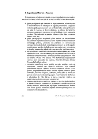 6. Sugestões de Materiais e Recursos

     Entre a grande variedade de materiais e recursos pedagógicos que podem
ser utilizados para o trabalho na sala de recursos multifuncionais, destacam-se:

    • jogos pedagógicos que valorizam os aspectos lúdicos, a criatividade e
      o desenvolvimento de estratégias de lógica e pensamento. Os jogos e
      materiais pedagógicos podem ser confeccionados pelos professores
      da sala de recursos e devem obedecer a critérios de tamanho,
      espessura, peso e cor, de acordo com a habilidade motora e sensorial
      do aluno. São muito úteis as sucatas, folhas coloridas, fotos e gravuras,
      velcro, ímãs, etc;
    • jogos pedagógicos adaptados para atender às necessidades
      educacionais especiais dos alunos, como aqueles confeccionados com
      simbologia gráfica, utilizada nas pranchas de comunicação
      correspondentes à atividade proposta pelo professor, ou ainda aqueles
      que têm peças grandes, de fácil manejo, que contemplam vários temas
      e desafios para escrita, cálculo, ciências, geografia, história e outros;
    • livros didáticos e paradidáticos impressos em letra ampliada, em Braille,
      digitais em Libras, com simbologia gráfica e pranchas de comunicação
      temáticas correspondentes à atividade proposta pelo professor; livros
      de histórias virtuais, livros falados, livros de histórias adaptados com
      velcro e com separador de páginas, dicionário trilíngüe: Libras/
      Português/Inglês e outros;
    • recursos específicos como reglete, punção, soroban, guia de
      assinatura, material para desenho adaptado, lupa manual,
      calculadora sonora, caderno de pauta ampliada, caneta ponta
      porosa, engrossadores de lápis e pincéis, suporte para livro (plano
      inclinado), tesoura adaptada, softwares, brinquedos e miniaturas
      para o desenvolvimento da linguagem, reconhecimento de formas
      e atividades de vida diária, e outros materiais relativos ao
      desenvolvimento do processo educacional;
    • mobiliários adaptados, tais como: mesa com recorte, ajuste de altura
      e ângulo do tampo; cadeiras com ajustes para controle de tronco e
      cabeça do aluno, apoio de pés, regulagem da inclinação do assento
      com rodas, quando necessário; tapetes antiderrapantes para o não
      descolamento das cadeiras.
 