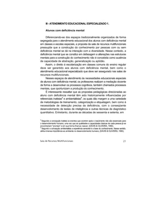 Ill - ATENDIMENTO EDUCACIONAL ESPECIALIZADO 1.

      Alunos com deficiência mental

     Diferenciando-se dos espaços tradicionalmente organizados de forma
segregada para o atendimento educacional dos alunos com deficiência mental
em classes e escolas especiais, a proposta da sala de recursos multifuncionais
pressupõe que a construção do conhecimento por pessoas com ou sem
deficiência mental se dá na interação com a diversidade. Nesse contexto, a
deficiência mental que se constitui em defasagem e alterações nas estruturas
mentais para a construção do conhecimento não é concebida como ausência
de capacidade de abstração, generalização ou aptidão.
     Assim, o direito à escolarização em classes comuns do ensino regular
deve ser garantido aos alunos com deficiência mental, bem como o
atendimento educacional especializado que deve ser assegurado nas salas de
recursos multifuncionais.
     Nesses espaços de atendimento às necessidades educacionais especiais
de alunos com deficiência mental, os professores realizam a mediação docente
de forma a desenvolver os processos cognitivos, também chamados processos
mentais, que oportunizam a produção do conhecimento.
     É interessante ressaltar que as propostas pedagógicas direcionadas ao
aluno com deficiência mental têm sido historicamente influenciadas por
referenciais inatistas5 e ambientalistas6, os quais dão margem a uma variedade
de metodologias de treinamento, categorização e etiquetagem, bem como à
necessidade de detecção precisa da deficiência, com o conseqüente
desenvolvimento de testes de inteligência e outras técnicas de diagnóstico
quantitativo. Entretanto, durante as décadas de sessenta e setenta, em

5
  Segundo a concepção inatista os eventos que ocorrem após o nascimento não são essenciais para
o desenvolvimento humano, uma vez que as qualidades e capacidades básicas de cada pessoa já se
encontrariam "prontas" e em sua forma final ao nascer, (DAVIS & OLIVEIRA, 1990).
6
  Segundo a concepção ambientalista a experiência sensorial é a base do conhecimento. Nesse sentido,
atribui imensa importância ao ambiente no desenvolvimento humano, (DAVIS & OLIVEIRA, 1990).
 