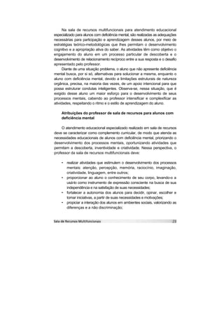 Na sala de recursos multifuncionais para atendimento educacional
especializado para alunos com deficiência mental, são realizadas as adequações
necessárias para participação e aprendizagem desses alunos, por meio de
estratégias teórico-metodológicas que lhes permitam o desenvolvimento
cognitivo e a apropriação ativa do saber. As atividades têm como objetivo o
engajamento do aluno em um processo particular de descoberta e o
desenvolvimento de relacionamento recíproco entre a sua resposta e o desafio
apresentado pelo professor.
      Diante de uma situação problema, o aluno que não apresente deficiência
mental busca, por si só, alternativas para solucionar a mesma, enquanto o
aluno com deficiência mental, devido a limitações estruturais de natureza
orgânica, precisa, na maioria das vezes, de um apoio intencional para que
possa estruturar condutas inteligentes. Observa-se, nessa situação, que é
exigido desse aluno um maior esforço para o desenvolvimento de seus
processos mentais, cabendo ao professor intensificar e complexificar as
atividades, respeitando o ritmo e o estilo de aprendizagem do aluno.

    Atribuições do professor de sala de recursos para alunos com
    deficiência mental

    O atendimento educacional especializado realizado em sala de recursos
deve se caracterizar como complemento curricular, de modo que atenda as
necessidades educacionais de alunos com deficiência mental, priorizando o
desenvolvimento dos processos mentais, oportunizando atividades que
permitam a descoberta, inventividade e criatividade. Nessa perspectiva, o
professor da sala de recursos multifuncionais deve:

    •   realizar atividades que estimulem o desenvolvimento dos processos
        mentais: atenção, percepção, memória, raciocínio, imaginação,
        criatividade, linguagem, entre outros;
    •   proporcionar ao aluno o conhecimento de seu corpo, levando-o a
        usá-lo como instrumento de expressão consciente na busca de sua
        independência e na satisfação de suas necessidades;
    •   fortalecer a autonomia dos alunos para decidir, opinar, escolher e
        tomar iniciativas, a partir de suas necessidades e motivações;
    •   propiciar a interação dos alunos em ambientes sociais, valorizando as
        diferenças e a não discriminação;
 