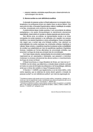 • preparar materiais e atividades específicas para o desenvolvimento da
         aprendizagem dos alunos.

     2. Alunos surdos ou com deficiência auditiva

      A educação de pessoas surdas no Brasil realizava-se na concepção clínico-
terapêutica e os professores tinham por objetivo fazer os alunos falarem. Sob
esse ponto de vista, a Educação Especial esteve voltada à reabilitação da audição
e da fala, considerada como sinônimo de linguagem.
      A predominância desse modelo acarretou o uso concomitante de práticas
pedagógicas e da saúde (fonoaudiologia) no atendimento educacional
especializado, desenvolvido em escolas ou classes especiais para alunos surdos.
      Nos últimos anos, as práticas, as representações sociais e as novas
concepções de surdez passaram a ser edificadas com respaldo nos avanços
científicos e nos estudos lingüísticos e sócios antropológicos. Essas concepções
não negam que a surdez seja uma limitação auditiva, mas valorizam as
potencialidades dos surdos expressas nas construções artísticas, lingüísticas e
culturais. Nesse universo, a experiência visual traz às pessoas surdas a possibilidade
de constituir sua subjetividade por meio de experiências cognitivas e lingüísticas
diversas, mediadas por formas alternativas de comunicação simbólica, que
encontram na língua de sinais seu principal meio de concretização.
      Com base nesses estudos, representações da comunidade surda brasileira
organizaram-se em associações e federações, que passaram a reivindicar
mudanças no processo educacional dos alunos surdos e o reconhecimento
da língua de sinais do Brasil.
      O Brasil reconheceu a Língua Brasileira de Sinais, por meio da Lei n°.
10.436/02, (Lei de Libras), que determinou a inclusão desse conteúdo curricular
em todos os cursos de formação de professores e de fonoaudiólogos, definindo
ainda que a Libras não substitui a Língua Portuguesa (escrita).
      O Decreto n°. 5.626/05, que regulamentou a Lei de Libras definiu, entre
outros aspectos, que os sistemas de ensino devem garantir a inclusão de
pessoas surdas8 ou com deficiência auditiva9, por meio da organização de

8
  Considera-se pessoa surda aquela que por ter perda auditiva, compreende e interage com o
mundo por meio de experiências visuais, manifestando sua cultura principalmente pelo uso da
Língua Brasileira de Sinais - Libras. Ver Decreto n°. 5626/05, §2°.
9
  Considera-se deficiência auditiva a perda bilateral, parcial ou total, de quarenta e um decibéis
(dB) ou mais, aferida por audiograma nas freqüências de 500Hz, 1.000Hz, 2 000Hz e 3.000Hz. Ver
                           o
Decreto n°. 5.626/05, § 2 , parágrafo único.
 