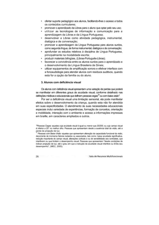 •   ofertar suporte pedagógico aos alunos, facilitando-lhes o acesso a todos
         os conteúdos curriculares;
     •   promover o aprendizado da Libras para o aluno que optar pelo seu uso;
     •   utilizar as tecnologias de informação e comunicação para a
         aprendizagem da Libras e da Língua Portuguesa;
     •   desenvolver a Libras como atividade pedagógica, instrumental,
         dialógica e de conversação;
     •   promover a aprendizagem da Língua Portuguesa para alunos surdos,
         como segunda língua, de forma instrumental, dialógica e de conversação;
     •   aprofundar os estudos relativos à disciplina de Língua Portuguesa,
         principalmente na modalidade escrita;
     •   produzir materiais bilíngües, (Libras-Português-Libras);
     •   favorecer a convivência entre os alunos surdos para o aprendizado e
         o desenvolvimento da Língua Brasileira de Sinais;
     •   utilizar equipamentos de amplificação sonora e efetivar interface com
         a fonoaudiologia para atender alunos com resíduos auditivos, quando
         esta for a opção da família ou do aluno.

     3. Alunos com deficiência visual

      Os alunos com deficiência visual apresentam uma variação de perdas que poderá
se manifestar em diferentes graus de acuidade visual, conforme detalhado nas
definições médicas e educacionais que definem pessoas cegas10 ou com baixa visão".
      Por ser a deficiência visual uma limitação sensorial, ela pode manifestar
efeitos sobre o desenvolvimento da criança, quando esta não for atendida
em suas especificidades. O atendimento às suas necessidades educacionais
especiais inclui variedade de experiências, formação de conceitos, orientação
e mobilidade, interação com o ambiente e acesso a informações impressas
em braille, em caracteres ampliados e outros.


'"Pessoas Cegas: aquelas cuja acuidade visual é igual ou menor que 20/200, ou cujo campo visual
é inferior a 20° no melhor olho. Pessoas que apresentam desde a ausência total da visão, até a
perda da projeção de luz.
11
   Pessoas com Baixa Visão: aquelas que apresentam alteração da capacidade funcional da visão,
decorrente de inúmeros fatores isolados ou associados, tais como: baixa acuidade significativa,
redução importante do campo visual, alterações corticais e ou de sensibilidade aos contrastes, que
interferem ou que limitam o desempenho visual. Pessoas que apresentam "desde condições de
indicar projeção de luz, até o grau em que a redução da acuidade visual interfere ou limita seu
desempenho", (MEC, 2005).
 