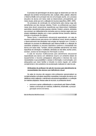 O processo de aprendizagem de alunos cegos se desenvolve por meio da
utilização dos sentidos remanescentes, tato, audição, olfato, paladar, utilizando
o Sistema Braille como principal meio de comunicação escrita. Já o processo
educativo de alunos com baixa visão se desenvolverá, principalmente, por
meios visuais, ainda que com a utilização de recursos específicos, (MEC, 2005).
      Os processos de construção do conhecimento pela criança cega são
semelhantes aos das crianças videntes. Porém, os profissionais que atuam
nessa área devem proporcionar experiências que desenvolvam habilidades
aprendidas naturalmente pelas pessoas videntes. Existem, portanto, atividades
que precisam ser deliberadamente ensinadas para as crianças cegas para que
possam estabelecer relações com o meio e perceber formas, tamanho, distância,
posição e localização de objetos.
      Dessa forma, o atendimento educacional especializado, em sala de
recursos multifuncionais para alunos com deficiência visual, deverá possibilitar
o desenvolvimento das atividades mais simples de interação com o mundo, a
realização do processo de alfabetização pelo Sistema Braille ou a utilização de
caracteres ampliados ou recursos específicos conforme a necessidade dos
alunos com baixa visão. Também, deverá possibilitar atendimento nas áreas
específicas de orientação e mobilidade, atividades da vida diária, escrita cursiva,
soroban, acesso às tecnologias de informação e outros.
      A sala de recursos multifuncionais para atendimento educacional
especializado aos alunos com deficiência visual é um ambiente dotado de
equipamentos e recursos pedagógicos adequados à natureza das suas
necessidades e que possibilitam o acesso à informação, à comunicação, com
adequações que visam facilitar a inclusão no ensino regular, em caráter
complementar e não substitutivo da escolarização realizada em sala de aula.

     Atribuições do professor da sala de recursos para atendimento às
     necessidades dos alunos com deficiência visual

      As salas de recursos são espaços onde professores operacionalizam as
complementações curriculares específicas necessárias à educação dos alunos com
deficiência visual, realizando o atendimento educacional especializado e a confecção
de materiais adaptados. Nessas salas de recursos, os professores devem:

     •   promover e apoiar a alfabetização e o aprendizado pelo Sistema Braille;
     •   realizar a transcrição de materiais, braille/tinta, tinta/braille, e produzir
         gravação sonora de textos;
 