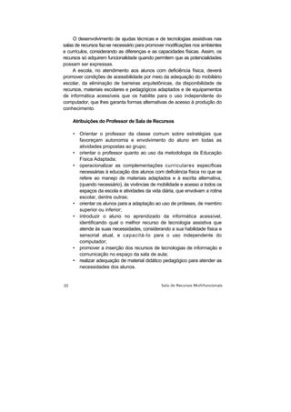 O desenvolvimento de ajudas técnicas e de tecnologias assistivas nas
salas de recursos faz-se necessário para promover modificações nos ambientes
e currículos, considerando as diferenças e as capacidades físicas. Assim, os
recursos só adquirem funcionalidade quando permitem que as potencialidades
possam ser expressas.
     A escola, no atendimento aos alunos com deficiência física, deverá
promover condições de acessibilidade por meio da adequação do mobiliário
escolar, da eliminação de barreiras arquitetônicas, da disponibilidade de
recursos, materiais escolares e pedagógicos adaptados e de equipamentos
de informática acessíveis que os habilite para o uso independente do
computador, que lhes garanta formas alternativas de acesso à produção do
conhecimento.

    Atribuições do Professor de Sala de Recursos

    •   Orientar o professor da classe comum sobre estratégias que
        favoreçam autonomia e envolvimento do aluno em todas as
        atividades propostas ao grupo;
    •   orientar o professor quanto ao uso da metodologia da Educação
        Física Adaptada;
    •   operacionalizar as complementações curriculares específicas
        necessárias à educação dos alunos com deficiência física no que se
        refere ao manejo de materiais adaptados e à escrita alternativa,
        (quando necessário), às vivências de mobilidade e acesso a todos os
        espaços da escola e atividades da vida diária, que envolvam a rotina
        escolar, dentre outras;
    •   orientar os alunos para a adaptação ao uso de próteses, de membro
        superior ou inferior;
    •   introduzir o aluno no aprendizado da informática acessível,
        identificando qual o melhor recurso de tecnologia assistiva que
        atende às suas necessidades, considerando a sua habilidade física e
        sensorial atual, e capacitá-lo para o uso independente do
        computador;
    •   promover a inserção dos recursos de tecnologias de informação e
        comunicação no espaço da sala de aula;
    •   realizar adequação de material didático pedagógico para atender as
        necessidades dos alunos.
 