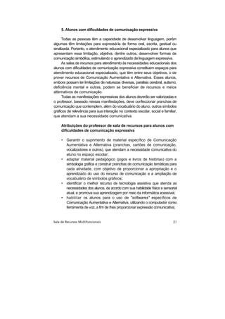 5. Alunos com dificuldades de comunicação expressiva

      Todas as pessoas têm a capacidade de desenvolver linguagem, porém
algumas têm limitações para expressá-la de forma oral, escrita, gestual ou
sinalizada. Portanto, o atendimento educacional especializado para alunos que
apresentam essa limitação, objetiva, dentre outros, desenvolver formas de
comunicação simbólica, estimulando o aprendizado da linguagem expressiva.
      As salas de recursos para atendimento às necessidades educacionais dos
alunos com dificuldades de comunicação expressiva constituem espaços para
atendimento educacional especializado, que têm entre seus objetivos, o de
prover recursos de Comunicação Aumentativa e Alternativa. Esses alunos,
embora possam ter limitações de naturezas diversas, paralisia cerebral, autismo,
deficiência mental e outras, podem se beneficiar de recursos e meios
alternativos de comunicação.
      Todas as manifestações expressivas dos alunos deverão ser valorizadas e
o professor, baseado nessas manifestações, deve confeccionar pranchas de
comunicação que contemplem, além do vocabulário do aluno, outros símbolos
gráficos de relevância para sua interação no contexto escolar, social e familiar,
que atendam a sua necessidade comunicativa.

     Atribuições do professor de sala de recursos para alunos com
     dificuldades de comunicação expressiva

     •   Garantir o suprimento de material específico de Comunicação
         Aumentativa e Alternativa (pranchas, cartões de comunicação,
         vocalizadores e outros), que atendam a necessidade comunicativa do
         aluno no espaço escolar;
     •   adaptar material pedagógico (jogos e livros de histórias) com a
         simbologia gráfica e construir pranchas de comunicação temáticas para
         cada atividade, com objetivo de proporcionar a apropriação e o
         aprendizado do uso do recurso de comunicação e a ampliação de
         vocabulário de símbolos gráficos;
     •   identificar o melhor recurso de tecnologia assistiva que atenda as
         necessidades dos alunos, de acordo com sua habilidade física e sensorial
         atual, e promova sua aprendizagem por meio da informática acessível;
     •   habilitar os alunos para o uso de "softwares" específicos de
         Comunicação Aumentativa e Alternativa, utilizando o computador como
         ferramenta de voz, a fim de lhes proporcionar expressão comunicativa;
 