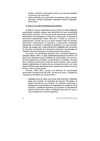 •   ampliar o repertório comunicativo do aluno, por meio das atividades
        curriculares e de vida diária;
    •   realizar atividades para desenvolver os processos mentais: atenção,
        percepção, memória, imaginação, criatividade, raciocínio, linguagem,
        entre outros.

    6. Alunos com altas habilidades/superdotação

     As salas de recursos multifuncionais para os alunos com altas habilidades/
superdotação constituem espaços para atendimento às suas necessidades
educacionais especiais, uma vez que esses apresentam características
diferenciadas de aprendizagem ao longo de sua vida escolar. O atendimento
educacional especializado nessas salas tem a função de viabilizar a
suplementação curricular para que os alunos explorem áreas de interesse,
aprofundem conhecimentos já adquiridos e desenvolvam habilidades
relacionadas à criatividade, à resolução de problemas e ao raciocínio lógico.
Também são espaços para o desenvolvimento de habilidades sócio emocionais,
de motivação, de aquisição de conhecimentos referentes à aprendizagem de
métodos e técnicas de pesquisa e de desenvolvimento de projetos.
     De acordo com as Diretrizes Nacionais para a Educação Especial na
Educação Básica, (2001), as altas habilidades/superdotação se referem aos
alunos que apresentam grande facilidade de aprendizagem que os leva a
dominar rapidamente os conceitos, os procedimentos e as atitudes. Por terem
eles, condições de aprofundar e enriquecer esses conteúdos, devem receber
desafios suplementares em classes comuns, em sala de recursos ou em outros
espaços definidos pelos sistemas de ensino, inclusive para concluir, em menos
tempo, a série ou etapa escolar.
     Renzulli, (1986, 2001), propõe uma definição de superdotação
denominada concepção dos três anéis, que afirma ser essa, o resultado da
interação de três fatores de comportamento:

    •   habilidade acima da média, que envolve duas dimensões: habilidades
        gerais, que consistem na capacidade de processar informações, de
        integrar experiências que resultem em respostas apropriadas e
        adequadas às novas situações e na capacidade de se engajar em novas
        situações; e, habilidades específicas, que consistem na capacidade de
        adquirir conhecimento, prática e habilidades para atuar em uma ou
        mais atividades de uma área específica;
 