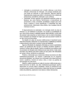 •   motivação ou envolvimento com a tarefa: refere-se a uma forma
        refinada e direcionada de motivação, uma energia canalizada para
        uma tarefa em particular ou área específica. Algumas palavras
        freqüentemente usadas para definir o envolvimento com a tarefa são
        perseverança, persistência, dedicação e auto confiança;
    •   criatividade: envolve aspectos que geralmente aparecem juntos na
        literatura, tais como fluência, flexibilidade e originalidade de
        pensamento e, ainda, curiosidade, sensibilidade, coragem para correr
        riscos e abertura a novas experiências. A criatividade não está,
        exclusivamente, relacionada à área artística, mas à qualquer área de
        interesse do aluno.

      O desenvolvimento da criatividade e da motivação dentro da área de
interesse e ou de habilidade do estudante, vem ampliar as possibilidades de
que o aluno tenha sucesso e satisfação pessoal. Nesta definição, os três anéis
não precisam estar presentes ao mesmo tempo e nem na mesma intensidade,
mas é necessário que interajam em algum grau para que possam resultar em
um alto nível de produtividade.
      No trabalho em salas de recursos multifuncionais é importante buscar
essas três dimensões, destacando os comportamentos e habilidades já evidentes
e desenvolvendo outros para o sucesso na área de habilidade.
      Algumas dificuldades de adaptação enfrentadas por alunos superdotados
indicam que geralmente eles recusam os trabalhos escolares repetitivos e
rotineiros e sentem falta de desafio. Dentre os problemas que poderão surgir
nos processos de interação social, destaca-se que esses alunos, muitas vezes,
escondem seus talentos para serem aceitos por seus pares e têm dificuldades
em aceitar críticas, tendendo ao isolamento.
      Portanto, a intervenção que a escola deve oferecer aos alunos com altas
habilidades/superdotação, diz respeito à elaboração de um programa
educacional desafiador, que ofereça uma combinação entre desenvolvimento
social e acadêmico, levando em conta o ritmo, o nível e os padrões de
aprendizagem de cada aluno.
      Elaborar e aplicar programas em salas de recursos multifuncionais para o
desenvolvimento do talento, das altas habilidades/superdotação significa
desenvolver um currículo criativo e desafiador, criando um ambiente em que
os alunos possam produzir conhecimentos e desenvolver técnicas de resolução
criativa de problemas, explorando novos tópicos e idéias interessantes.
 