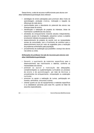 Dessa forma, a sala de recursos multifuncionais para alunos com
altas habilidades/superdotação deve oferecer:

    •   estratégias de ensino planejadas para promover altos níveis de
        aprendizagem, produção criativa, motivação e respeito às
        diferenças de cada aluno;
    •   oportunidades para a descoberta do potencial dos alunos nas
        diversas áreas de ensino;
    •   identificação e realização de projetos do interesse, áreas de
        habilidade e preferências dos alunos;
    •   atividades de enriquecimento incluindo estudos independentes,
        pequenos grupos de investigação, pequenos cursos e projetos
        envolvendo métodos de pesquisa científica;
    •   desenvolvimento de projetos de acordo com as necessidades
        sociais da comunidade, com a finalidade de contribuir para o
        desenvolvimento local por meio de sugestões para a resolução
        de problemas enfrentados pela população;
    •   procedimentos de aceleração que possibilite o avanço dos alunos
        nas séries ou ciclos.

    Atribuições do professor da sala de recursos para alunos com
    altas habilidades/superdotação

    •   Garantir o suprimento de materiais específicos para o
        desenvolvimento das habilidades e talentos, conforme as
        necessidades dos alunos;
    •   promover ou a p o i a r a r e a l i z a ç ã o das adequações,
        complementações ou suplementações curriculares ao processo
        de ensino e de aprendizagem, por meio de técnicas e
        procedimentos de enriquecimento, compactação ou aceleração
        curricular;
    •   promover ou apoiar a realização de cursos, participação em
        eventos, seminários, concursos e outros;
    •   orientar quanto ao uso de equipamentos e materiais específicos
        e ou estabelecer parcerias para esse fim, quando se tratar de
        assuntos especializados.
 