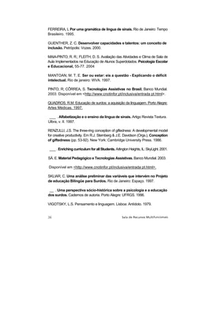 FERREIRA, L Por uma gramática de língua de sinais. Rio de Janeiro: Tempo
Brasileiro. 1995.

GUENTHER, Z. C. Desenvolver capacidades e talentos: um conceito de
inclusão. Petrópolis: Vozes. 2000.

MAIA-PINTO, R. R.; FLEITH, D. S. Avaliação das Atividades e Clima de Sala de
Aula Implementados na Educação de Alunos Superdotados. Psicologia Escolar
e Educacional, 55-77. 2004

MANTOAN, M. T. E. Ser ou estar: eis a questão - Explicando o déficit
intelectual. Rio de janeiro: WVA. 1997.

PINTO, R; CÔRREA, S. Tecnologias Assistivas no Brasil. Banco Mundial.
2003. Disponível em <http://www.cnotinfor.pt/inclusiva/entrada pt.html>.

QUADROS. R.M. Educação de surdos: a aquisição da linguagem. Porto Alegre:
Artes Médicas. 1997.

 ___ . Alfabetização e o ensino da língua de sinais. Artigo Revista Textura.
Ulbra, v. II. 1997.

RENZULLI, J.S. The three-ring conception of giftedness: A developmental model
for creative productivity. Em R.J. Sternberg & J.E. Davidson (Orgs.), Conception
of giftedness (pp. 53-92). New York: Cambridge University Press. 1986.

 ___ . Enriching curriculum for all Students. Arlington Heights, IL: SkyLight. 2001.

SÁ. E. Material Pedagógico e Tecnologias Assistivas. Banco Mundial. 2003.

Disponível em <http://www.cnotinfor.pt/inclusiva/entrada pt.html>.

SKLIAR, C. Uma análise preliminar das variáveis que intervém no Projeto
de educação Bilíngüe para Surdos. Rio de Janeiro: Espaço. 1997.

 __ . Uma perspectiva sócio-histórica sobre a psicologia e a educação
dos surdos. Cadernos de autoria. Porto Alegre: UFRGS. 1996.

VIGOTSKY, L.S. Pensamento e linguagem. Lisboa: Antídoto. 1979.
 
