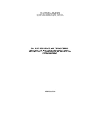 MINISTÉRIO DA EDUCAÇÃO
      SECRETARIA DE EDUCAÇÃO ESPECIAL




  SALA DE RECURSOS MULTIFUNCIONAIS:
ESPAÇO PARA ATENDIMENTO EDUCACIONAL
            ESPECIALIZADO




               BRASÍLIA-2006
 