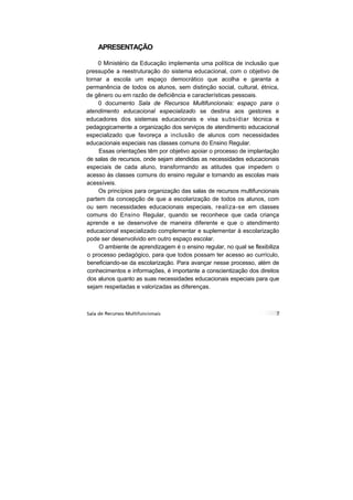 APRESENTAÇÃO

    0 Ministério da Educação implementa uma política de inclusão que
pressupõe a reestruturação do sistema educacional, com o objetivo de
tornar a escola um espaço democrático que acolha e garanta a
permanência de todos os alunos, sem distinção social, cultural, étnica,
de gênero ou em razão de deficiência e características pessoais.
     0 documento Sala de Recursos Multifuncionais: espaço para o
atendimento educacional especializado se destina aos gestores e
educadores dos sistemas educacionais e visa subsidiar técnica e
pedagogicamente a organização dos serviços de atendimento educacional
especializado que favoreça a inclusão de alunos com necessidades
educacionais especiais nas classes comuns do Ensino Regular.
     Essas orientações têm por objetivo apoiar o processo de implantação
de salas de recursos, onde sejam atendidas as necessidades educacionais
especiais de cada aluno, transformando as atitudes que impedem o
acesso às classes comuns do ensino regular e tornando as escolas mais
acessíveis.
     Os princípios para organização das salas de recursos multifuncionais
partem da concepção de que a escolarização de todos os alunos, com
ou sem necessidades educacionais especiais, realiza-se em classes
comuns do Ensino Regular, quando se reconhece que cada criança
aprende e se desenvolve de maneira diferente e que o atendimento
educacional especializado complementar e suplementar à escolarização
pode ser desenvolvido em outro espaço escolar.
     O ambiente de aprendizagem é o ensino regular, no qual se flexibiliza
o processo pedagógico, para que todos possam ter acesso ao currículo,
beneficiando-se da escolarização. Para avançar nesse processo, além de
conhecimentos e informações, é importante a conscientização dos direitos
dos alunos quanto as suas necessidades educacionais especiais para que
sejam respeitadas e valorizadas as diferenças.
 