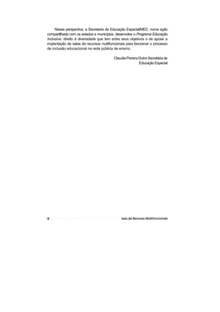 Nessa perspectiva, a Secretaria de Educação Especial/MEC, numa ação
compartilhada com os estados e municípios, desenvolve o Programa Educação
Inclusiva: direito à diversidade que tem entre seus objetivos o de apoiar a
implantação de salas de recursos multifuncionais para favorecer o processo
de inclusão educacional na rede pública de ensino.

                                         Claudia Pereira Dutra Secretária de
                                                         Educação Especial
 