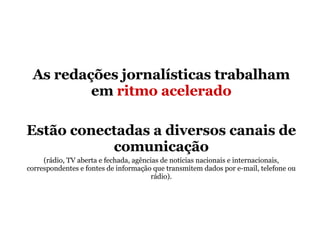 As redações jornalísticas trabalham em  ritmo acelerado Estão conectadas a diversos canais de comunicação (rádio, TV aberta e fechada, agências de notícias nacionais e internacionais, correspondentes e fontes de informação que transmitem dados por e-mail, telefone ou rádio). 