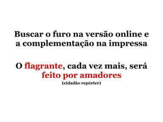 Buscar o furo na versão online e a complementação na impressa O  flagrante , cada vez mais, será  feito por amadores (cidadão repórter) 